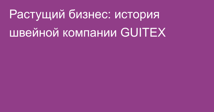 Растущий бизнес: история швейной компании GUITEX