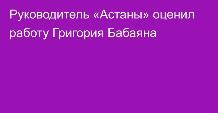 Руководитель «Астаны» оценил работу Григория Бабаяна