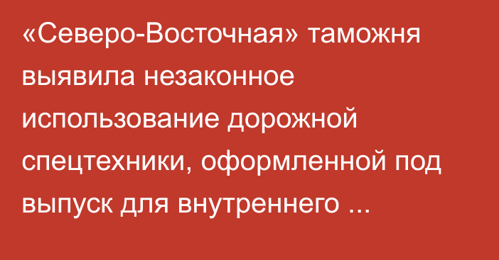 «Северо-Восточная» таможня выявила незаконное использование дорожной спецтехники, оформленной под выпуск для внутреннего потребления