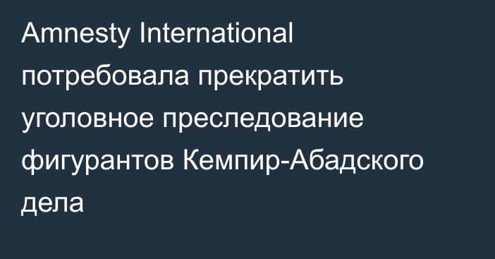 Amnesty International потребовала прекратить уголовное преследование фигурантов Кемпир-Абадского дела 