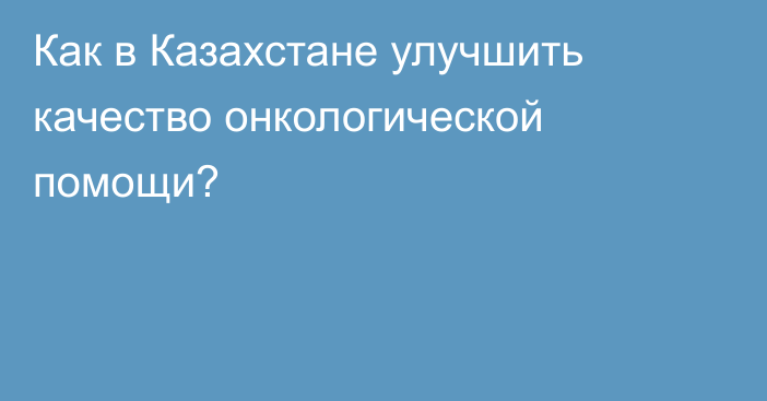 Как в Казахстане улучшить качество онкологической помощи?