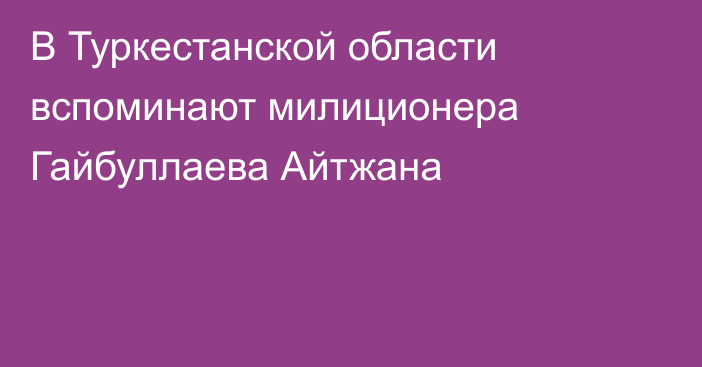 В Туркестанской области вспоминают милиционера Гайбуллаева Айтжана