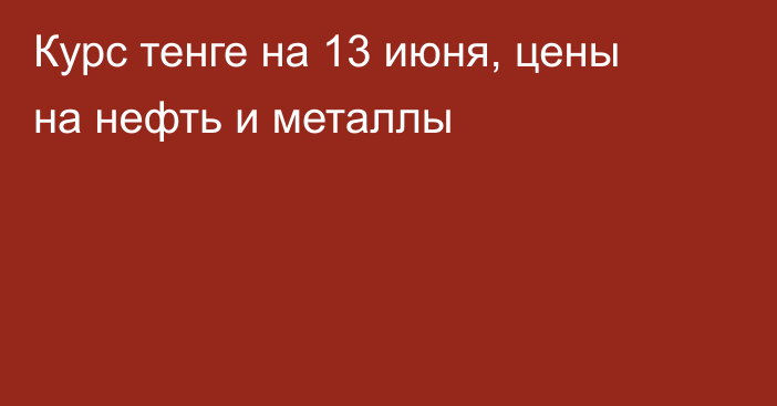 Курс тенге на 13 июня, цены на нефть и металлы