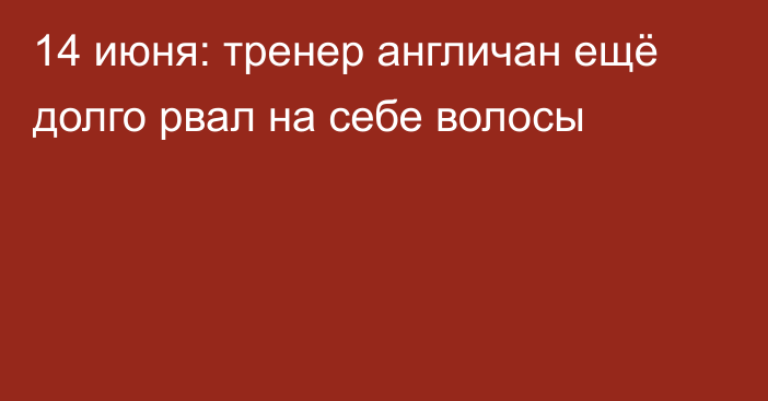 14 июня: тренер англичан ещё долго рвал на себе волосы