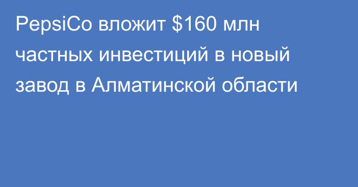 PepsiCo вложит $160 млн частных инвестиций в новый завод в Алматинской области