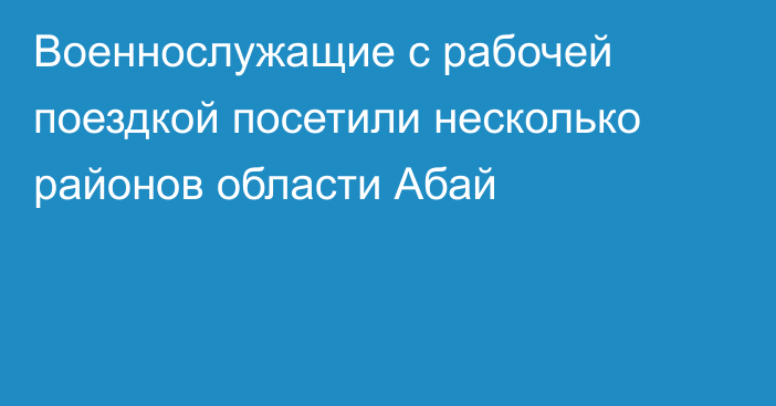 Военнослужащие с рабочей поездкой посетили несколько районов области Абай