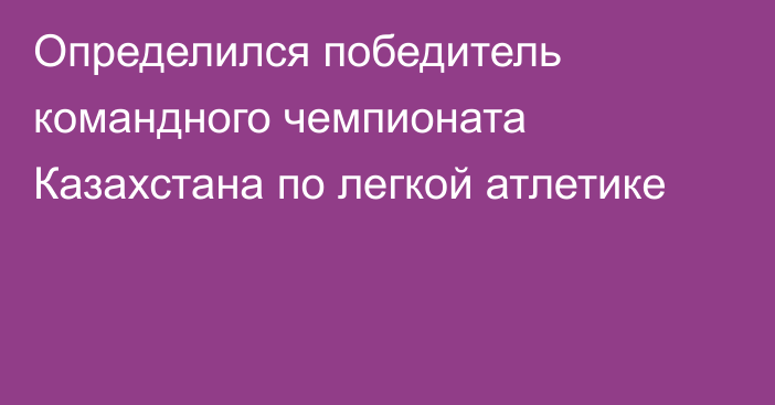 Определился победитель командного чемпионата Казахстана по легкой атлетике