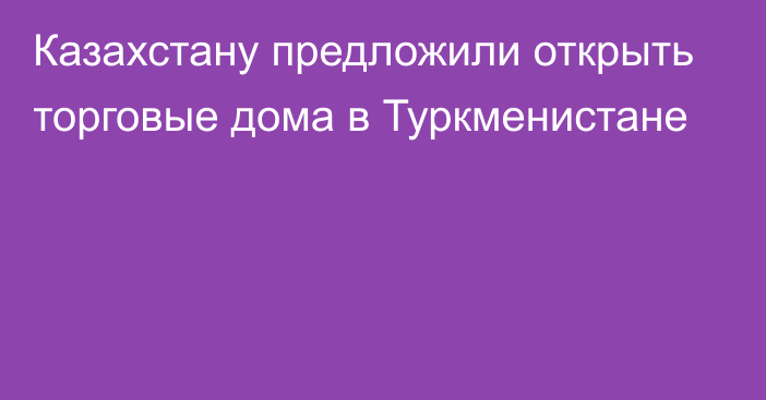 Казахстану предложили открыть торговые дома в Туркменистане