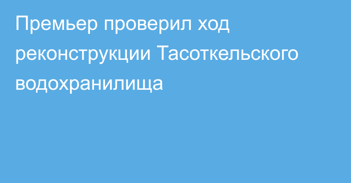 Премьер проверил ход реконструкции Тасоткельского водохранилища