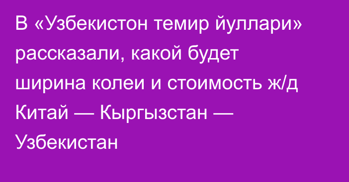 В «Узбекистон темир йуллари» рассказали, какой будет ширина колеи и стоимость ж/д Китай — Кыргызстан — Узбекистан 