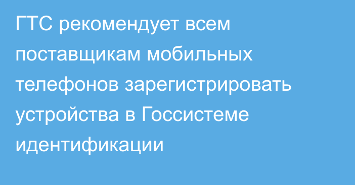 ГТС рекомендует всем поставщикам мобильных телефонов зарегистрировать устройства в Госсистеме идентификации