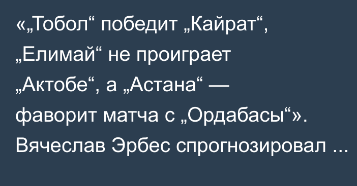 «„Тобол“ победит „Кайрат“, „Елимай“ не проиграет „Актобе“, а „Астана“ — фаворит матча с „Ордабасы“». Вячеслав Эрбес спрогнозировал 11-й тур КПЛ