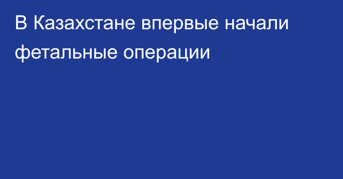 В Казахстане впервые начали фетальные операции