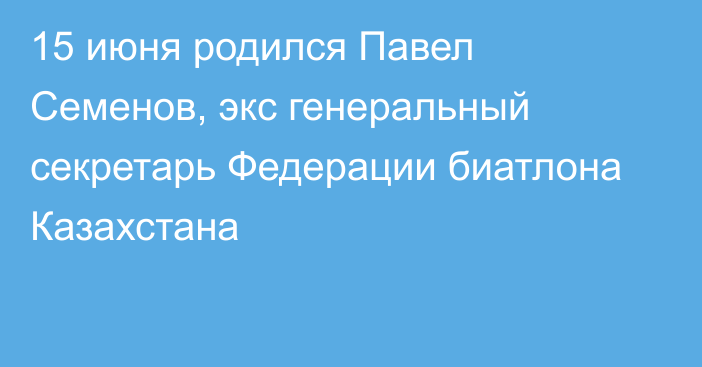 15 июня родился Павел Семенов, экс генеральный секретарь Федерации биатлона Казахстана