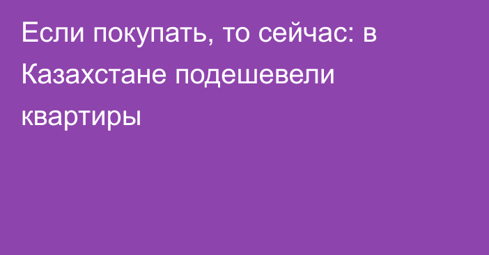 Если покупать, то сейчас: в Казахстане подешевели квартиры