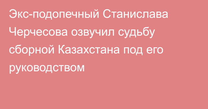 Экс-подопечный Станислава Черчесова озвучил судьбу сборной Казахстана под его руководством