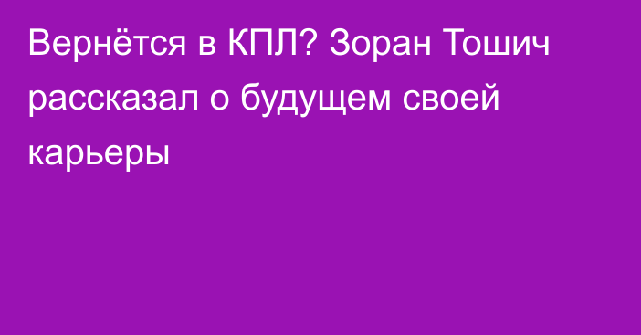 Вернётся в КПЛ? Зоран Тошич рассказал о будущем своей карьеры