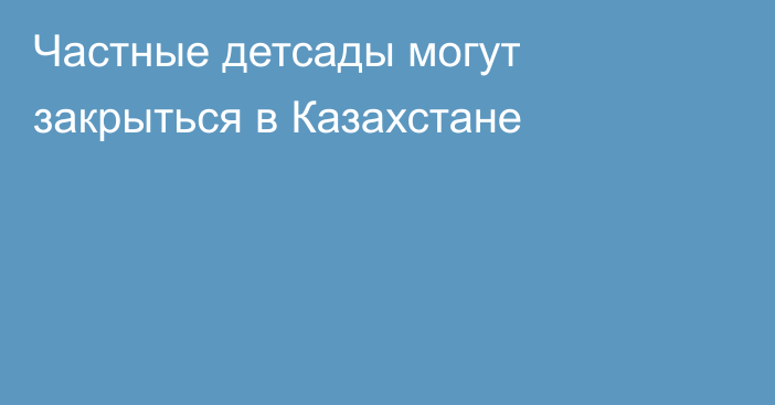 Частные детсады могут закрыться в Казахстане