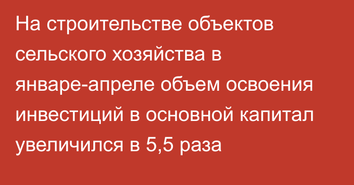 На строительстве объектов сельского хозяйства в январе-апреле объем освоения инвестиций в основной капитал увеличился в 5,5 раза