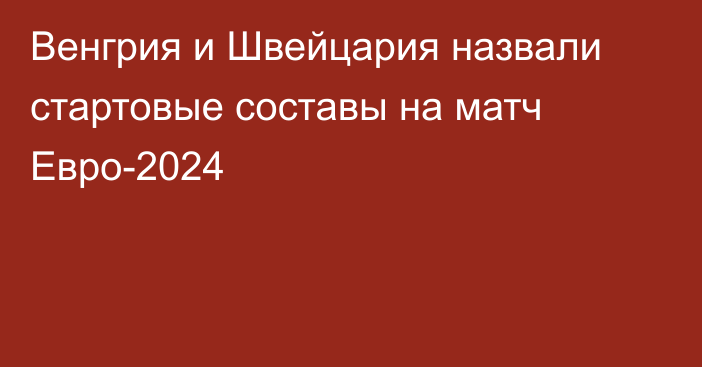 Венгрия и Швейцария назвали стартовые составы на матч Евро-2024