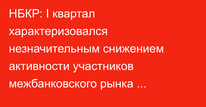 НБКР: I квартал характеризовался незначительным снижением активности участников межбанковского рынка кредитных ресурсов