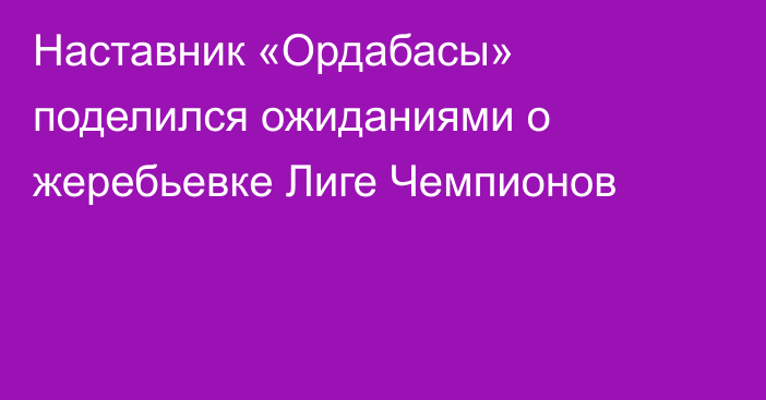 Наставник «Ордабасы» поделился ожиданиями о жеребьевке Лиге Чемпионов