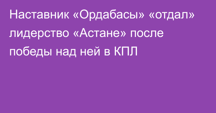 Наставник «Ордабасы» «отдал» лидерство «Астане» после победы над ней в КПЛ