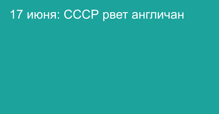 17 июня: СССР рвет англичан