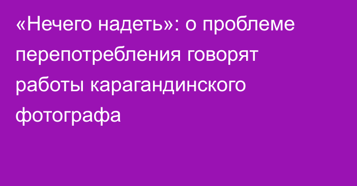 «Нечего надеть»: о проблеме перепотребления говорят работы карагандинского фотографа