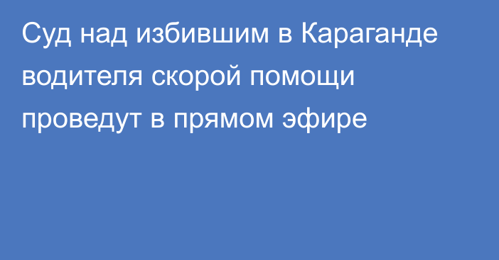 Суд над избившим в Караганде водителя скорой помощи проведут в прямом эфире