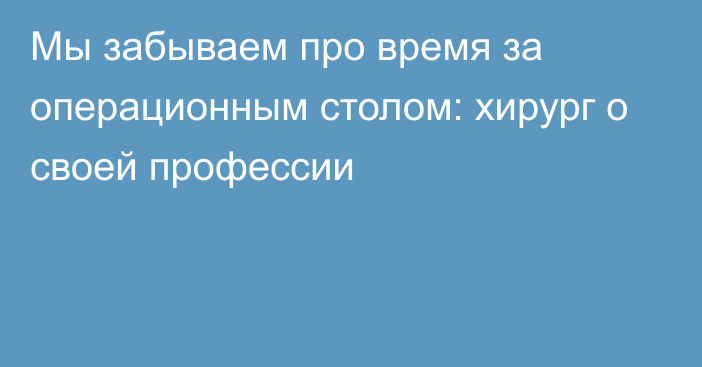 Мы забываем про время за операционным столом: хирург о своей профессии