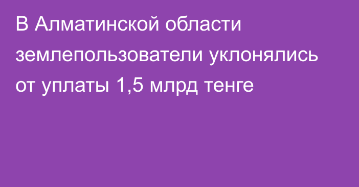 В Алматинской области землепользователи уклонялись от уплаты 1,5 млрд тенге