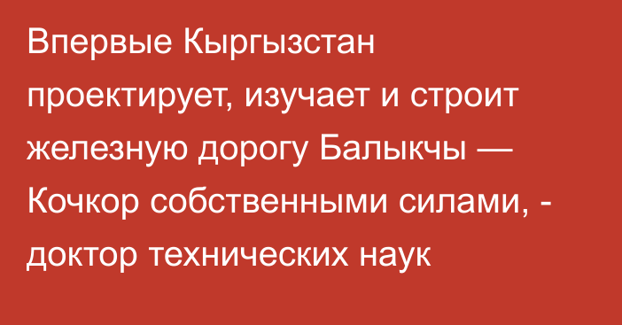 Впервые Кыргызстан проектирует, изучает и строит железную дорогу Балыкчы — Кочкор собственными силами, -  доктор технических наук