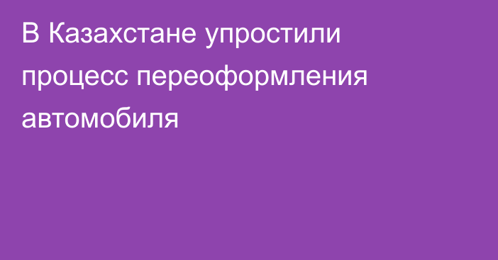 В Казахстане упростили процесс переоформления автомобиля