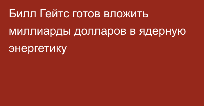 Билл Гейтс готов вложить миллиарды долларов в ядерную энергетику