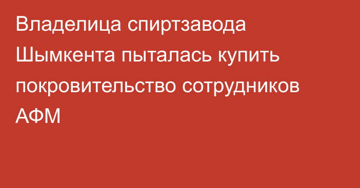 Владелица спиртзавода Шымкента пыталась купить покровительство сотрудников АФМ