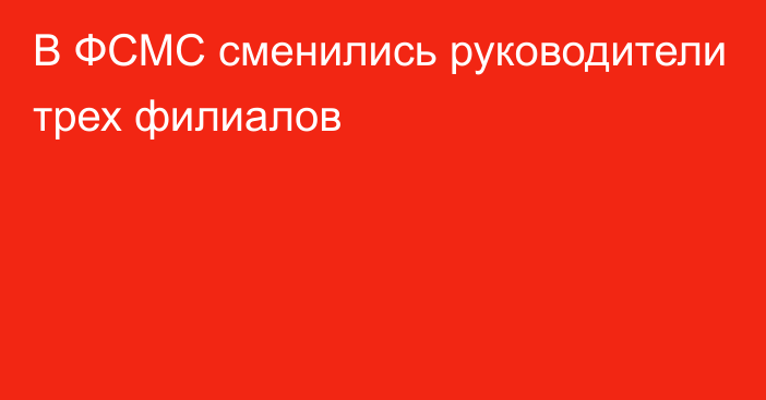 В ФСМС сменились руководители трех филиалов