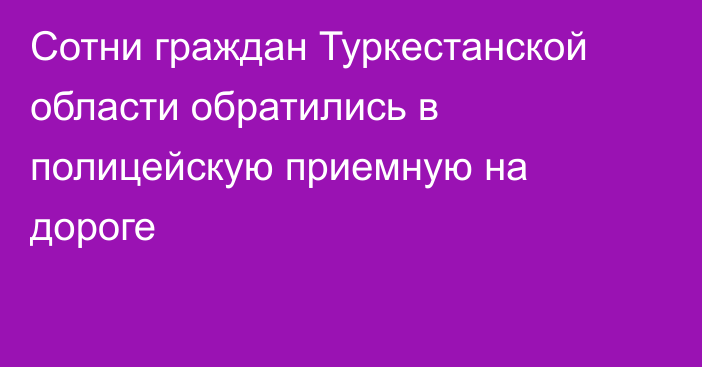 Сотни граждан Туркестанской области обратились в полицейскую приемную на дороге