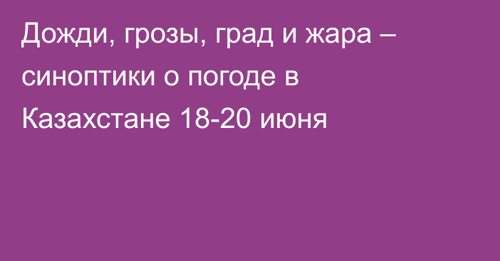 Дожди, грозы, град и жара – синоптики о погоде в Казахстане 18-20 июня