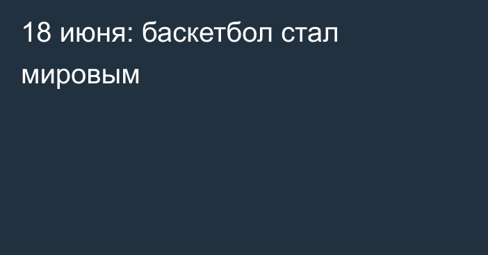 18 июня: баскетбол стал мировым