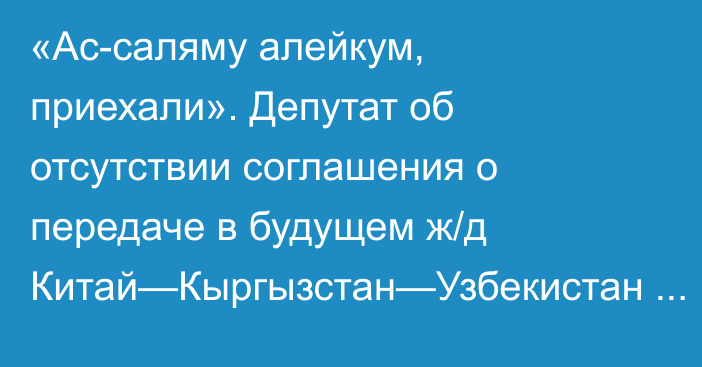 «Ас-саляму алейкум, приехали». Депутат об отсутствии соглашения о передаче в будущем ж/д Китай—Кыргызстан—Узбекистан Кыргызстану