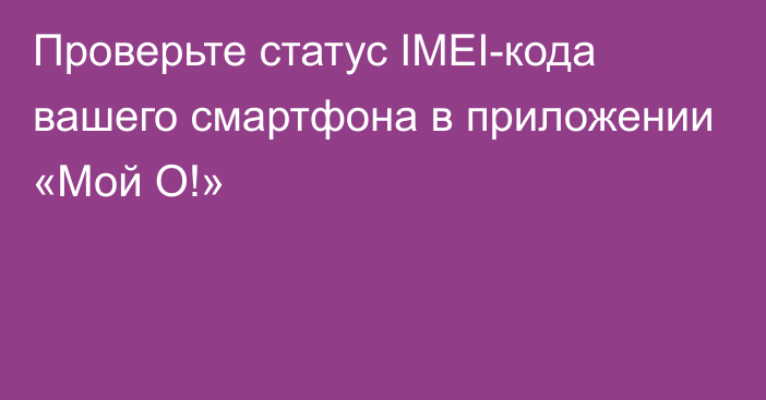 Проверьте статус IMEI-кода вашего смартфона в приложении «Мой О!» 