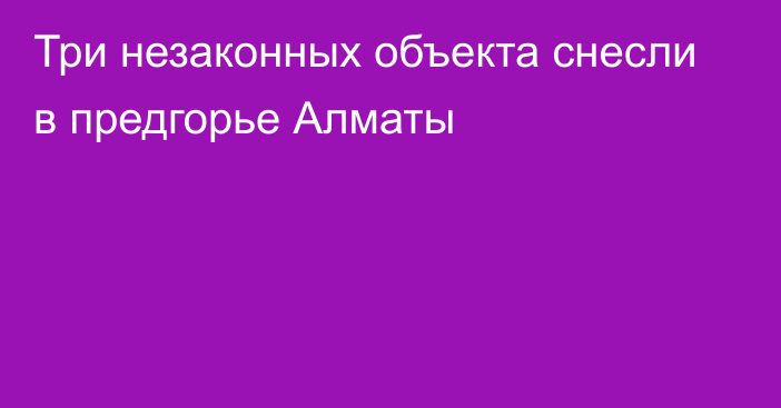 Три незаконных объекта снесли в предгорье Алматы