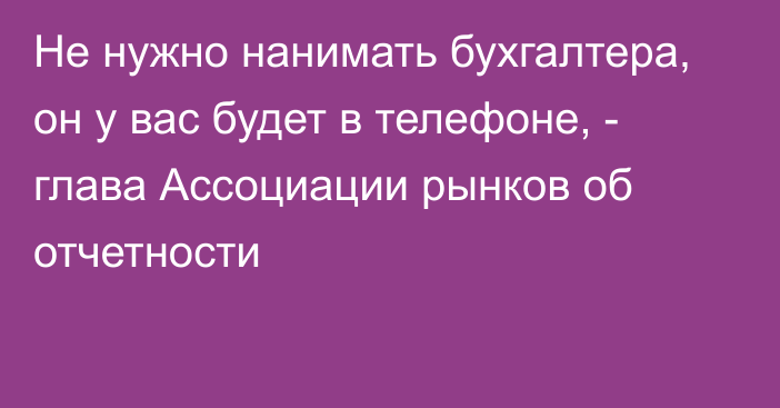 Не нужно нанимать бухгалтера, он у вас будет в телефоне, -  глава Ассоциации рынков об отчетности