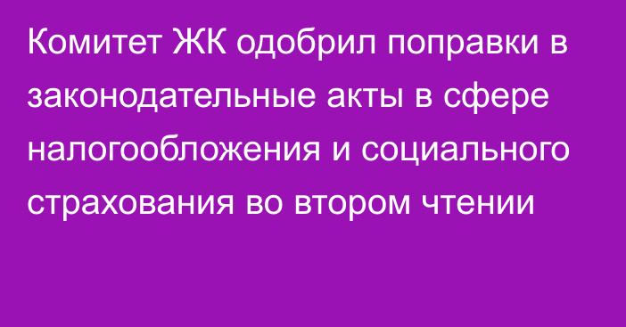 Комитет ЖК одобрил поправки в законодательные акты в сфере налогообложения и социального страхования во втором чтении