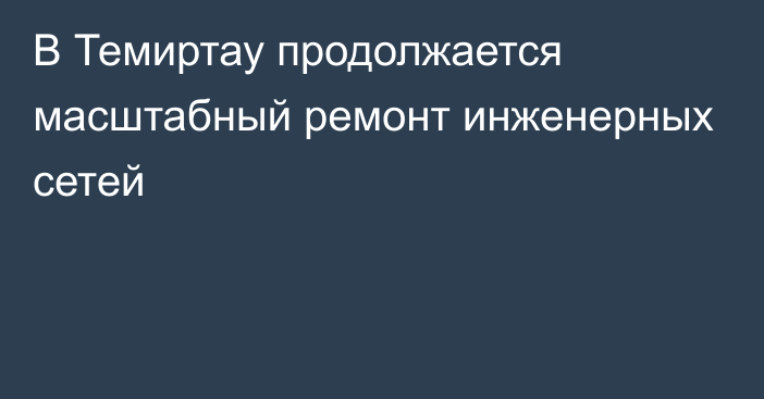 В Темиртау продолжается масштабный ремонт инженерных сетей