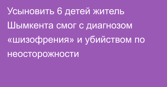 Усыновить 6 детей житель Шымкента смог с диагнозом «шизофрения» и убийством по неосторожности