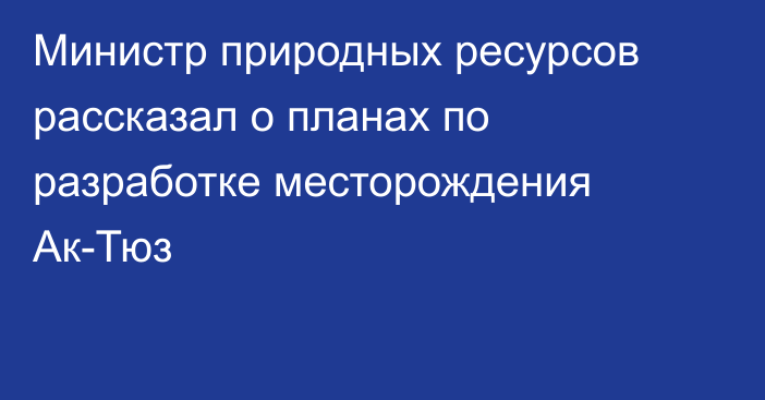 Министр природных ресурсов рассказал о планах по разработке месторождения Ак-Тюз