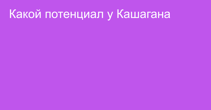 Какой потенциал у Кашагана