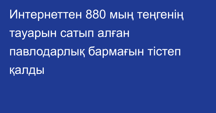 Интернеттен 880 мың теңгенің тауарын сатып алған павлодарлық бармағын тістеп қалды